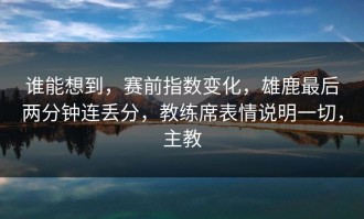 谁能想到，赛前指数变化，雄鹿最后两分钟连丢分，教练席表情说明一切，主教