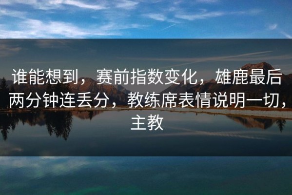 谁能想到，赛前指数变化，雄鹿最后两分钟连丢分，教练席表情说明一切，主教