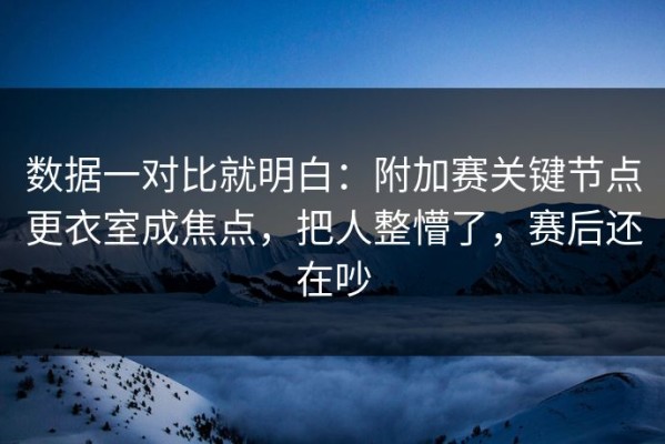 数据一对比就明白：附加赛关键节点更衣室成焦点，把人整懵了，赛后还在吵