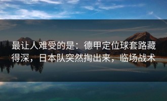 最让人难受的是：德甲定位球套路藏得深，日本队突然掏出来，临场战术