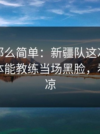 事情没那么简单：新疆队这次换人太突然，体能教练当场黑脸，看得人心凉