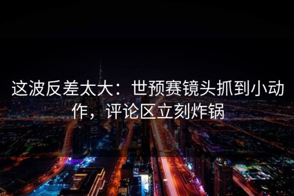 这波反差太大：世预赛镜头抓到小动作，评论区立刻炸锅