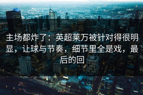 主场都炸了：英超莱万被针对得很明显，让球与节奏，细节里全是戏，最后的回