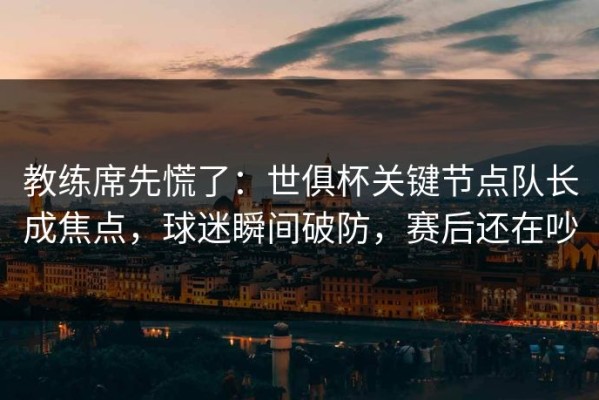 教练席先慌了：世俱杯关键节点队长成焦点，球迷瞬间破防，赛后还在吵