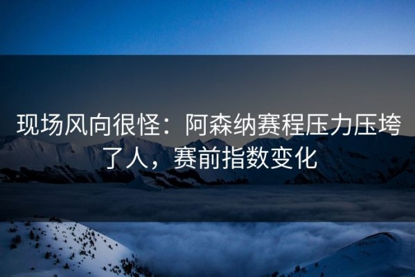 现场风向很怪：阿森纳赛程压力压垮了人，赛前指数变化
