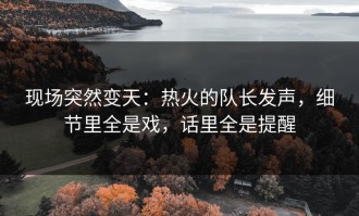 现场突然变天：热火的队长发声，细节里全是戏，话里全是提醒
