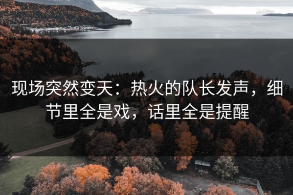 现场突然变天：热火的队长发声，细节里全是戏，话里全是提醒