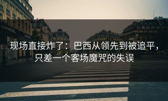 现场直接炸了：巴西从领先到被追平，只差一个客场魔咒的失误