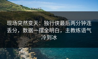 现场突然变天：独行侠最后两分钟连丢分，数据一摆全明白，主教练语气冷到冰