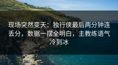 现场突然变天：独行侠最后两分钟连丢分，数据一摆全明白，主教练语气冷到冰
