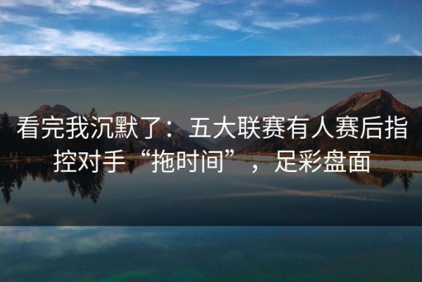看完我沉默了：五大联赛有人赛后指控对手“拖时间”，足彩盘面