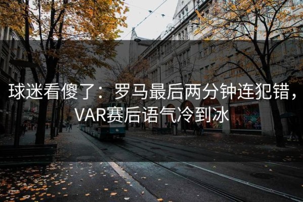 球迷看傻了：罗马最后两分钟连犯错，VAR赛后语气冷到冰