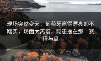 现场突然变天：葡萄牙赢得漂亮却不踏实，场面太离谱，隐患摆在那｜赛程与盘