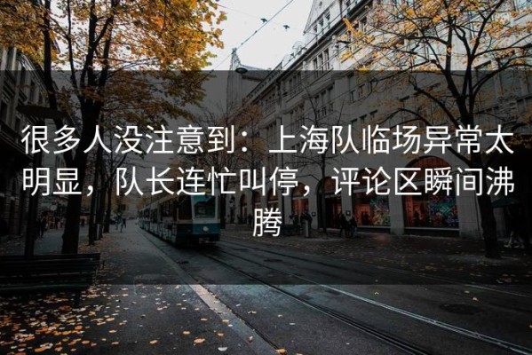 很多人没注意到：上海队临场异常太明显，队长连忙叫停，评论区瞬间沸腾