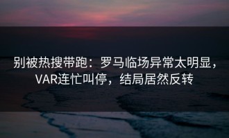 别被热搜带跑：罗马临场异常太明显，VAR连忙叫停，结局居然反转