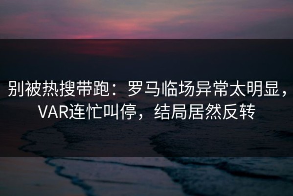 别被热搜带跑：罗马临场异常太明显，VAR连忙叫停，结局居然反转