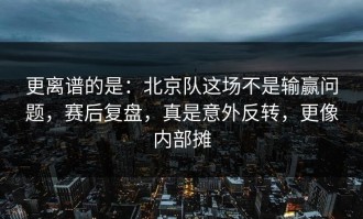 更离谱的是：北京队这场不是输赢问题，赛后复盘，真是意外反转，更像内部摊