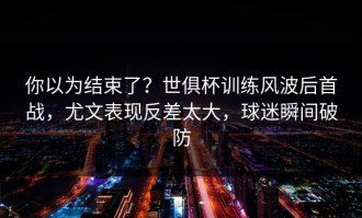 你以为结束了？世俱杯训练风波后首战，尤文表现反差太大，球迷瞬间破防
