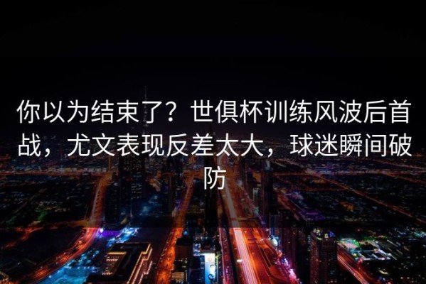 你以为结束了？世俱杯训练风波后首战，尤文表现反差太大，球迷瞬间破防