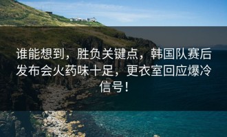 谁能想到，胜负关键点，韩国队赛后发布会火药味十足，更衣室回应爆冷信号！