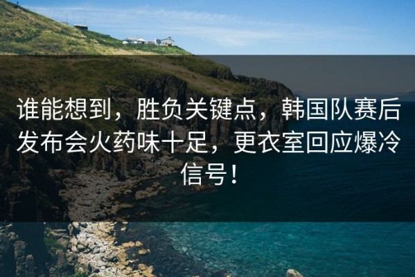 谁能想到，胜负关键点，韩国队赛后发布会火药味十足，更衣室回应爆冷信号！