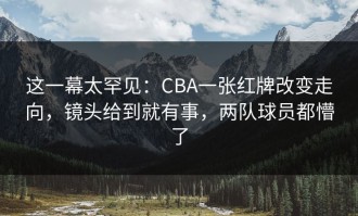 这一幕太罕见：CBA一张红牌改变走向，镜头给到就有事，两队球员都懵了