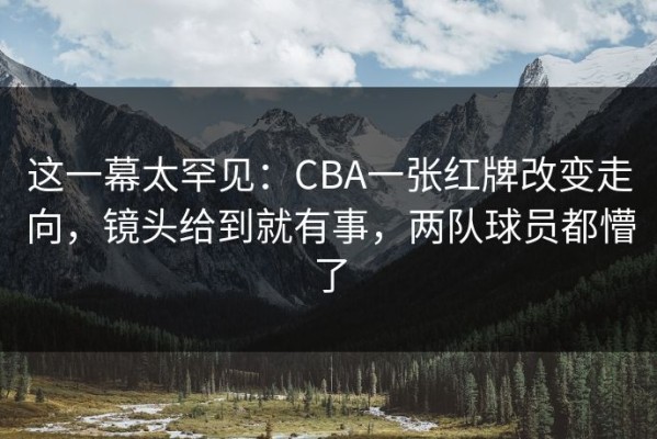这一幕太罕见：CBA一张红牌改变走向，镜头给到就有事，两队球员都懵了