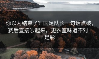 你以为结束了？国足队长一句话点破，赛后直接吵起来，更衣室味道不对｜足彩