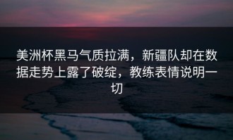 美洲杯黑马气质拉满，新疆队却在数据走势上露了破绽，教练表情说明一切