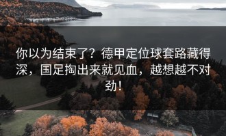 你以为结束了？德甲定位球套路藏得深，国足掏出来就见血，越想越不对劲！