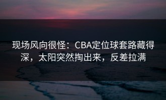 现场风向很怪：CBA定位球套路藏得深，太阳突然掏出来，反差拉满