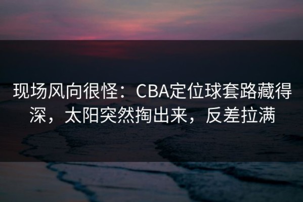 现场风向很怪：CBA定位球套路藏得深，太阳突然掏出来，反差拉满
