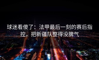 球迷看傻了：法甲最后一刻的赛后指控，把新疆队整得没脾气