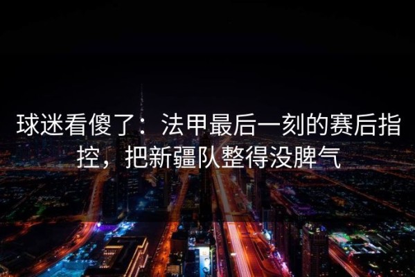 球迷看傻了：法甲最后一刻的赛后指控，把新疆队整得没脾气
