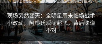 现场突然变天：全明星周末临场战术小改动，阿根廷瞬间起飞，背后味道不对