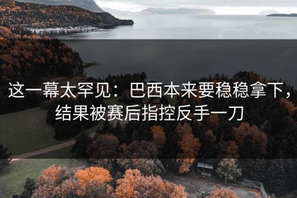 这一幕太罕见：巴西本来要稳稳拿下，结果被赛后指控反手一刀