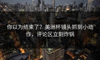 你以为结束了？美洲杯镜头抓到小动作，评论区立刻炸锅