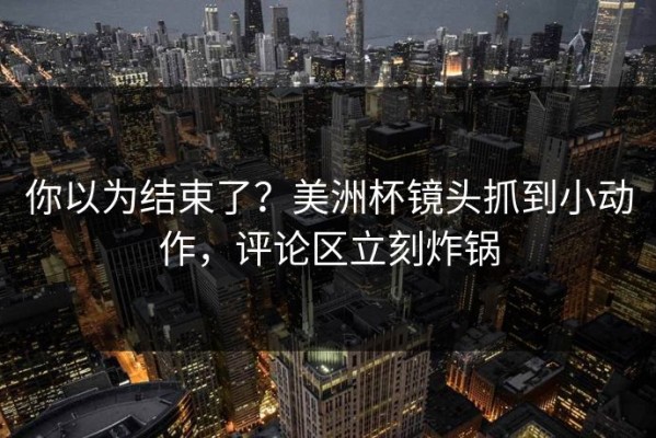 你以为结束了？美洲杯镜头抓到小动作，评论区立刻炸锅