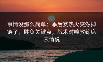 事情没那么简单：季后赛热火突然掉链子，胜负关键点，战术对喷教练席表情说