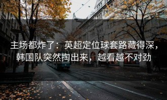 主场都炸了：英超定位球套路藏得深，韩国队突然掏出来，越看越不对劲