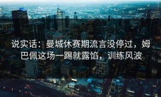 说实话：曼城休赛期流言没停过，姆巴佩这场一踢就露馅，训练风波