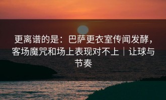 更离谱的是：巴萨更衣室传闻发酵，客场魔咒和场上表现对不上｜让球与节奏