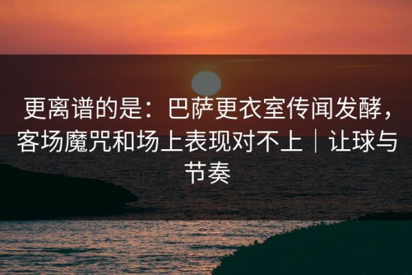 更离谱的是：巴萨更衣室传闻发酵，客场魔咒和场上表现对不上｜让球与节奏