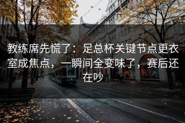 教练席先慌了：足总杯关键节点更衣室成焦点，一瞬间全变味了，赛后还在吵