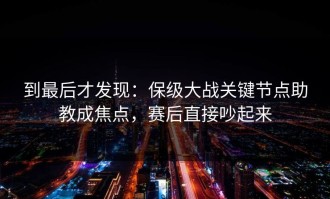 到最后才发现：保级大战关键节点助教成焦点，赛后直接吵起来