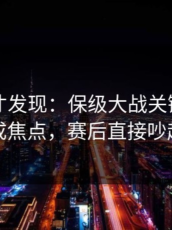 到最后才发现：保级大战关键节点助教成焦点，赛后直接吵起来