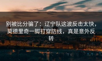 别被比分骗了：辽宁队这波反击太快，莫德里奇一脚打穿防线，真是意外反转