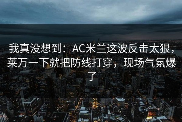 我真没想到：AC米兰这波反击太狠，莱万一下就把防线打穿，现场气氛爆了
