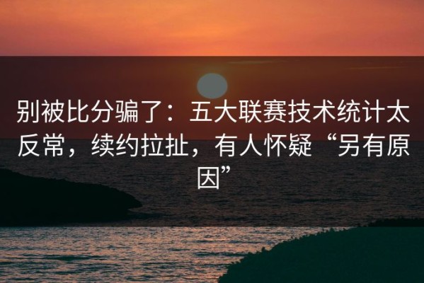 别被比分骗了：五大联赛技术统计太反常，续约拉扯，有人怀疑“另有原因”