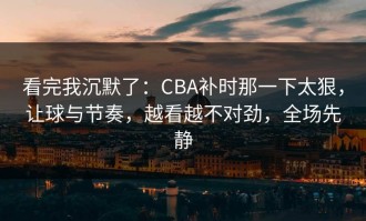 看完我沉默了：CBA补时那一下太狠，让球与节奏，越看越不对劲，全场先静